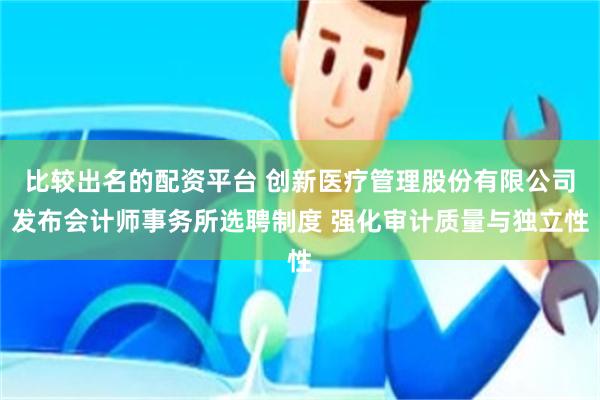 比较出名的配资平台 创新医疗管理股份有限公司发布会计师事务所选聘制度 强化审计质量与独立性