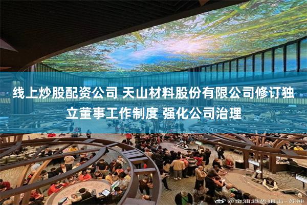 线上炒股配资公司 天山材料股份有限公司修订独立董事工作制度 强化公司治理