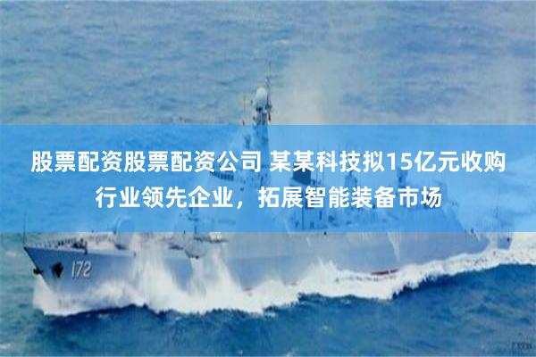 股票配资股票配资公司 某某科技拟15亿元收购行业领先企业，拓展智能装备市场