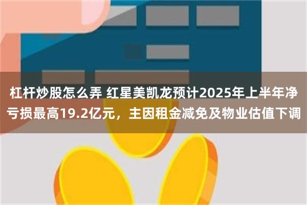 杠杆炒股怎么弄 红星美凯龙预计2025年上半年净亏损最高19.2亿元，主因租金减免及物业估值下调
