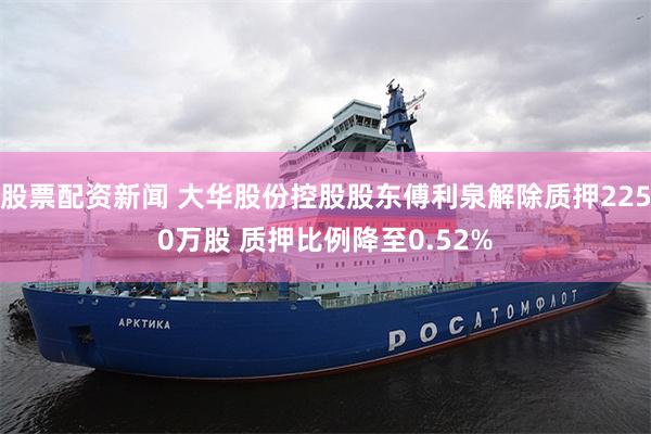 股票配资新闻 大华股份控股股东傅利泉解除质押2250万股 质押比例降至0.52%