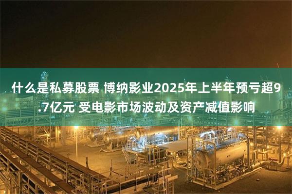 什么是私募股票 博纳影业2025年上半年预亏超9.7亿元 受电影市场波动及资产减值影响