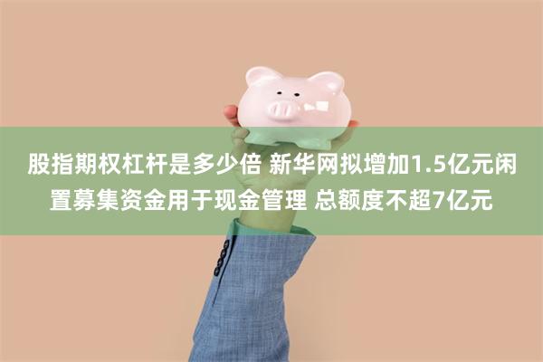 股指期权杠杆是多少倍 新华网拟增加1.5亿元闲置募集资金用于现金管理 总额度不超7亿元
