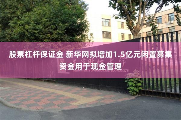股票杠杆保证金 新华网拟增加1.5亿元闲置募集资金用于现金管理