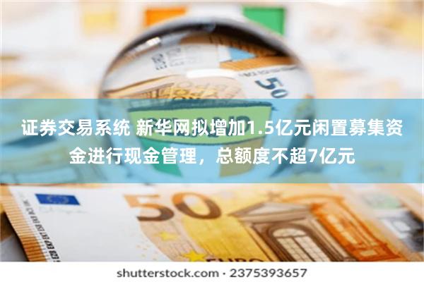 证券交易系统 新华网拟增加1.5亿元闲置募集资金进行现金管理，总额度不超7亿元