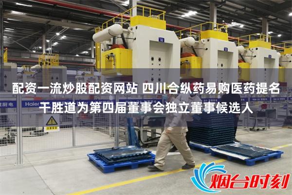 配资一流炒股配资网站 四川合纵药易购医药提名干胜道为第四届董事会独立董事候选人
