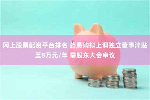 网上股票配资平台排名 药易购拟上调独立董事津贴至8万元/年 需股东大会审议