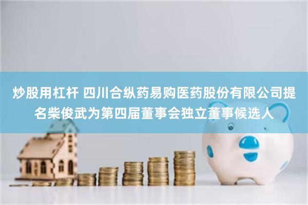 炒股用杠杆 四川合纵药易购医药股份有限公司提名柴俊武为第四届董事会独立董事候选人