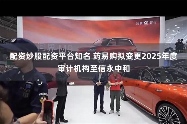 配资炒股配资平台知名 药易购拟变更2025年度审计机构至信永中和