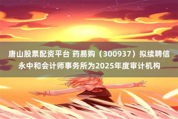 唐山股票配资平台 药易购（300937）拟续聘信永中和会计师事务所为2025年度审计机构