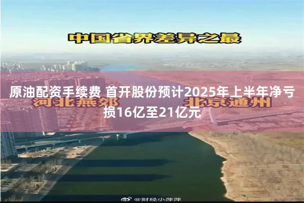 原油配资手续费 首开股份预计2025年上半年净亏损16亿至21亿元