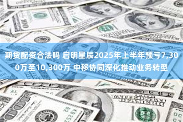 期货配资合法吗 启明星辰2025年上半年预亏7,300万至10,300万 中移协同深化推动业务转型