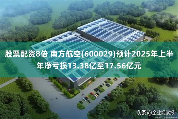 股票配资8倍 南方航空(600029)预计2025年上半年净亏损13.38亿至17.56亿元