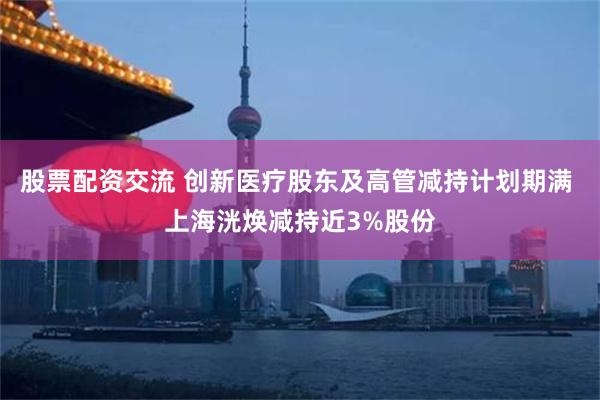 股票配资交流 创新医疗股东及高管减持计划期满 上海洸焕减持近3%股份