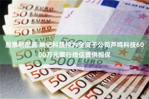 股票融配资 姚记科技拟为全资子公司芦鸣科技6000万元银行授信提供担保