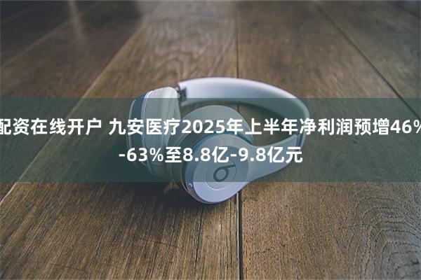 配资在线开户 九安医疗2025年上半年净利润预增46%-63%至8.8亿-9.8亿元