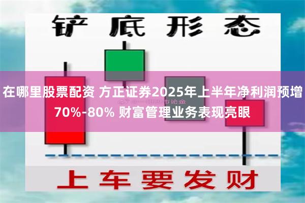在哪里股票配资 方正证券2025年上半年净利润预增70%-80% 财富管理业务表现亮眼