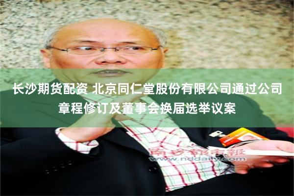 长沙期货配资 北京同仁堂股份有限公司通过公司章程修订及董事会换届选举议案
