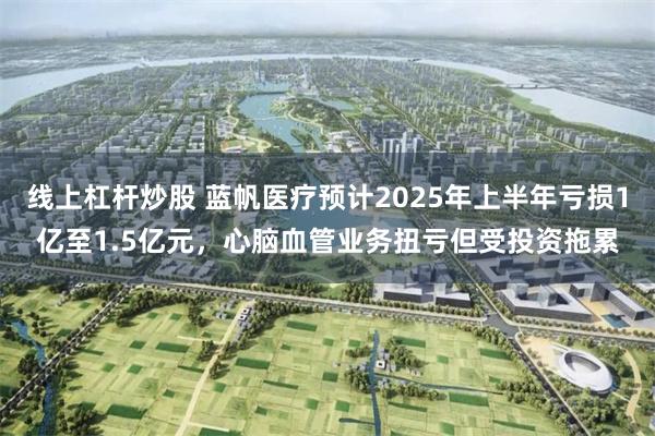 线上杠杆炒股 蓝帆医疗预计2025年上半年亏损1亿至1.5亿元，心脑血管业务扭亏但受投资拖累