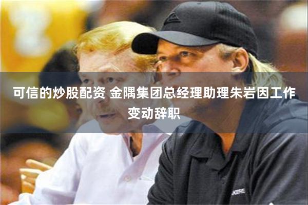 可信的炒股配资 金隅集团总经理助理朱岩因工作变动辞职