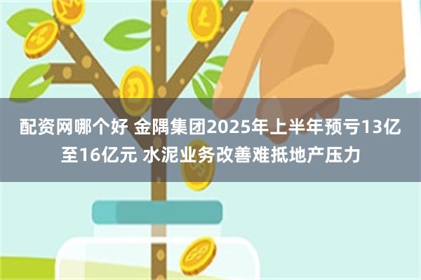 配资网哪个好 金隅集团2025年上半年预亏13亿至16亿元 水泥业务改善难抵地产压力