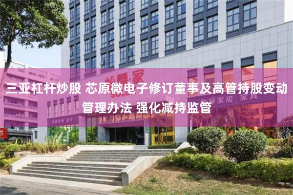 三亚杠杆炒股 芯原微电子修订董事及高管持股变动管理办法 强化减持监管