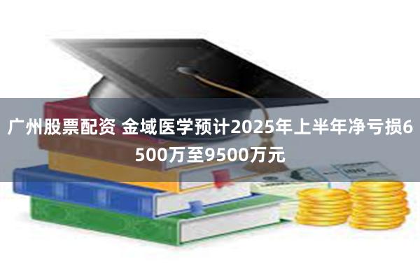 广州股票配资 金域医学预计2025年上半年净亏损6500万至9500万元