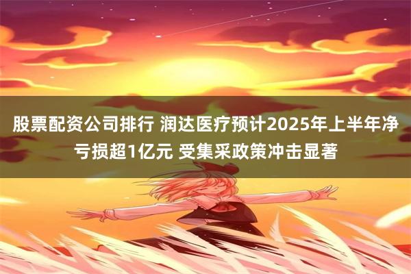 股票配资公司排行 润达医疗预计2025年上半年净亏损超1亿元 受集采政策冲击显著
