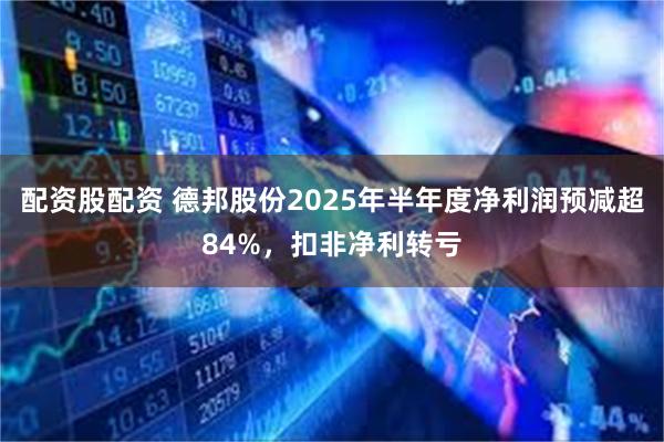 配资股配资 德邦股份2025年半年度净利润预减超84%，扣非净利转亏