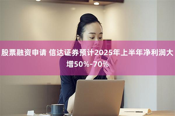 股票融资申请 信达证券预计2025年上半年净利润大增50%-70%