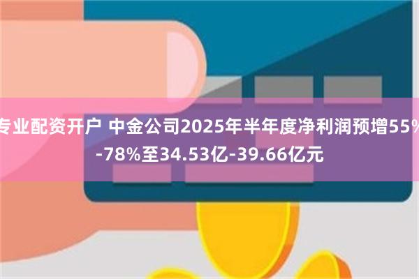 专业配资开户 中金公司2025年半年度净利润预增55%-78%至34.53亿-39.66亿元