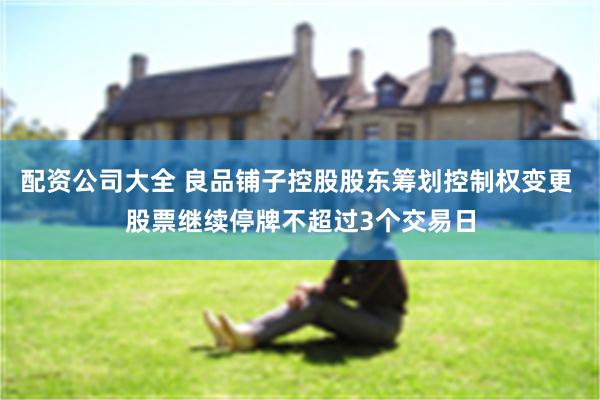 配资公司大全 良品铺子控股股东筹划控制权变更 股票继续停牌不超过3个交易日