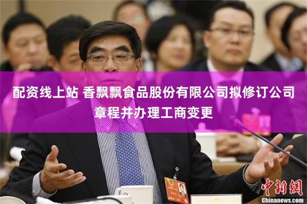 配资线上站 香飘飘食品股份有限公司拟修订公司章程并办理工商变更
