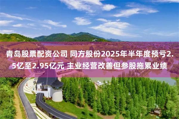 青岛股票配资公司 同方股份2025年半年度预亏2.5亿至2.95亿元 主业经营改善但参股拖累业绩