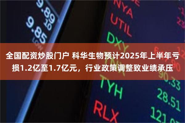 全国配资炒股门户 科华生物预计2025年上半年亏损1.2亿至1.7亿元，行业政策调整致业绩承压