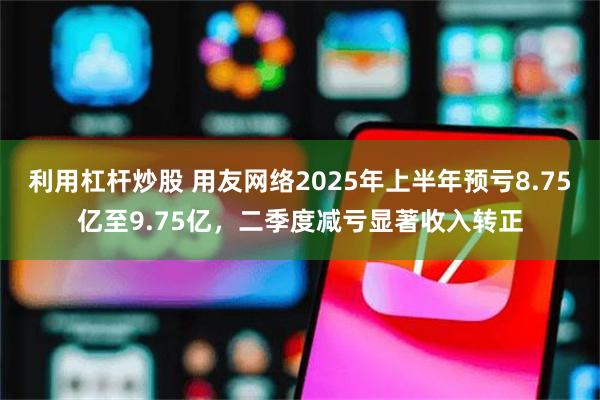 利用杠杆炒股 用友网络2025年上半年预亏8.75亿至9.75亿，二季度减亏显著收入转正
