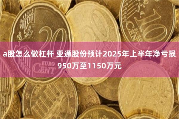 a股怎么做杠杆 亚通股份预计2025年上半年净亏损950万至1150万元
