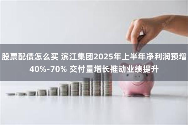 股票配债怎么买 滨江集团2025年上半年净利润预增40%-70% 交付量增长推动业绩提升