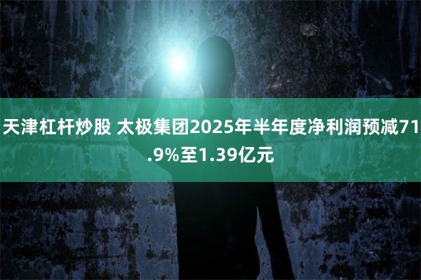 天津杠杆炒股 太极集团2025年半年度净利润预减71.9%至1.39亿元