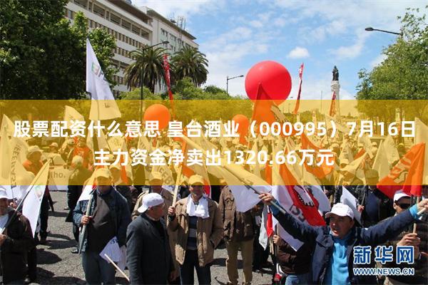 股票配资什么意思 皇台酒业（000995）7月16日主力资金净卖出1320.66万元