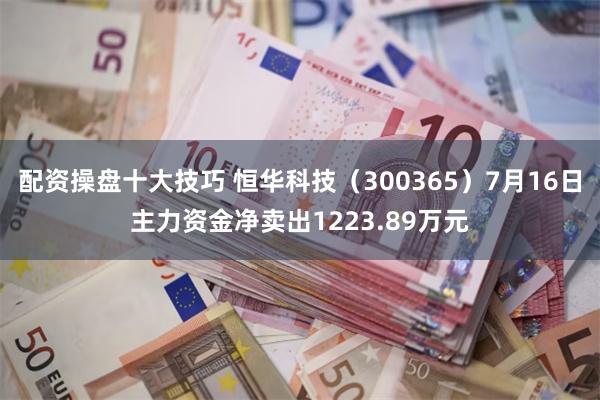 配资操盘十大技巧 恒华科技（300365）7月16日主力资金净卖出1223.89万元