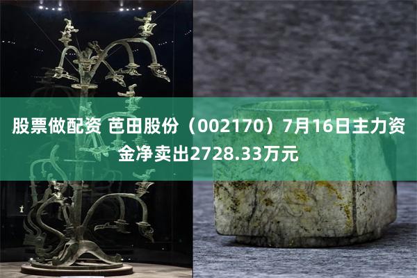 股票做配资 芭田股份（002170）7月16日主力资金净卖出2728.33万元