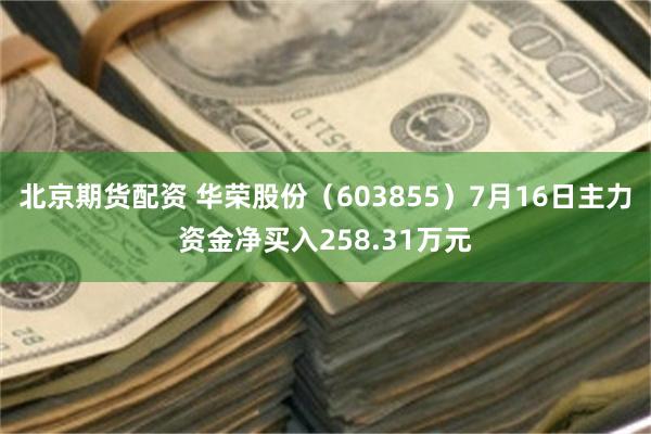 北京期货配资 华荣股份（603855）7月16日主力资金净买入258.31万元