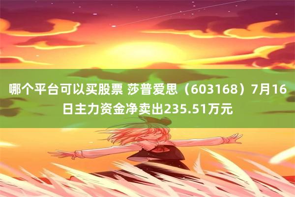 哪个平台可以买股票 莎普爱思（603168）7月16日主力资金净卖出235.51万元