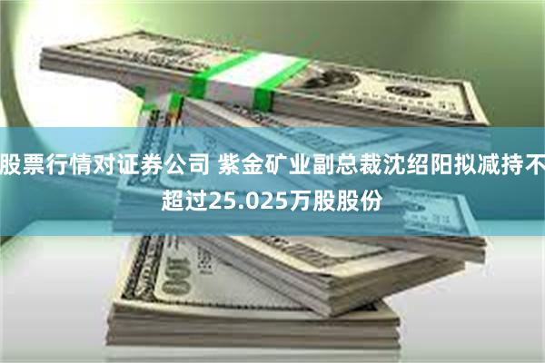 股票行情对证券公司 紫金矿业副总裁沈绍阳拟减持不超过25.025万股股份