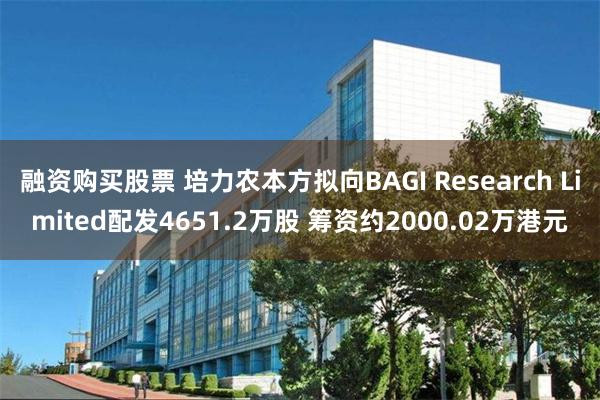 融资购买股票 培力农本方拟向BAGI Research Limited配发4651.2万股 筹资约2000.02万港元