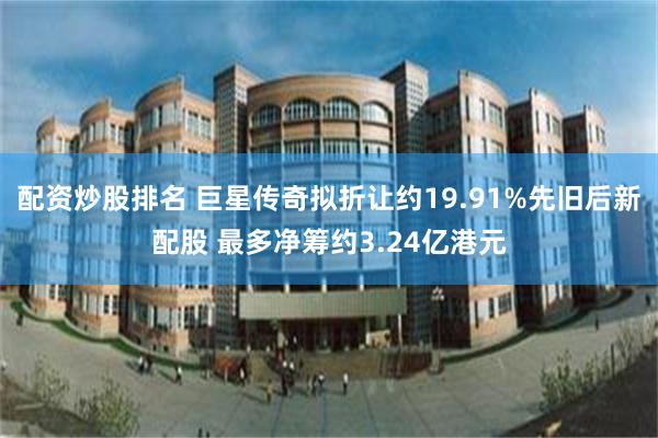 配资炒股排名 巨星传奇拟折让约19.91%先旧后新配股 最多净筹约3.24亿港元