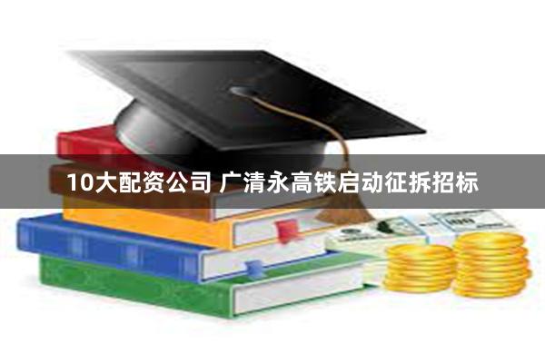 10大配资公司 广清永高铁启动征拆招标