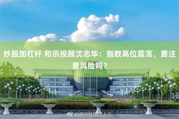 炒股加杠杆 和讯投顾沈志华：指数高位震荡，要注意风险吗？