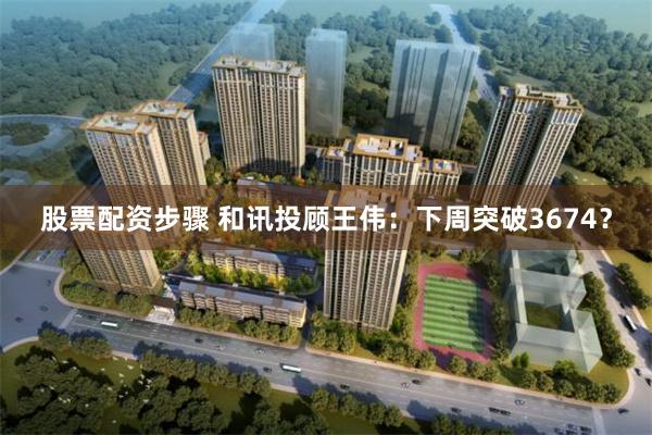 股票配资步骤 和讯投顾王伟：下周突破3674？